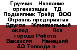 Грузчик › Название организации ­ ТД Подшипник Трейд, ООО › Отрасль предприятия ­ Другое › Минимальный оклад ­ 35 000 - Все города Работа » Вакансии   . Ненецкий АО,Топседа п.